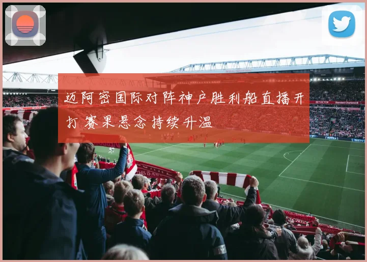 迈阿密国际对阵神户胜利船直播开打 赛果悬念持续升温