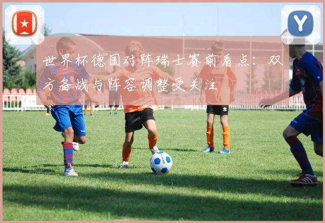 世界杯德国对阵瑞士赛前看点:双方备战与阵容调整受关注