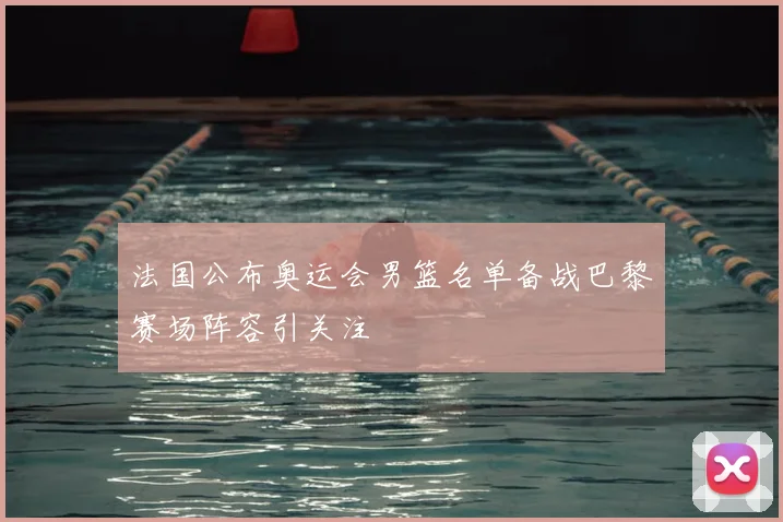 法国公布奥运会男篮名单备战巴黎赛场阵容引关注