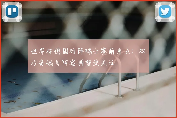 世界杯德国对阵瑞士赛前看点：双方备战与阵容调整受关注
