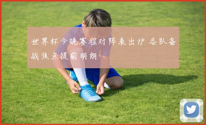 世界杯今晚赛程对阵表出炉 各队备战焦点提前明朗