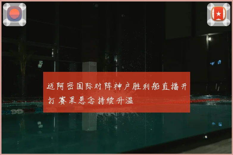 迈阿密国际对阵神户胜利船直播开打 赛果悬念持续升温