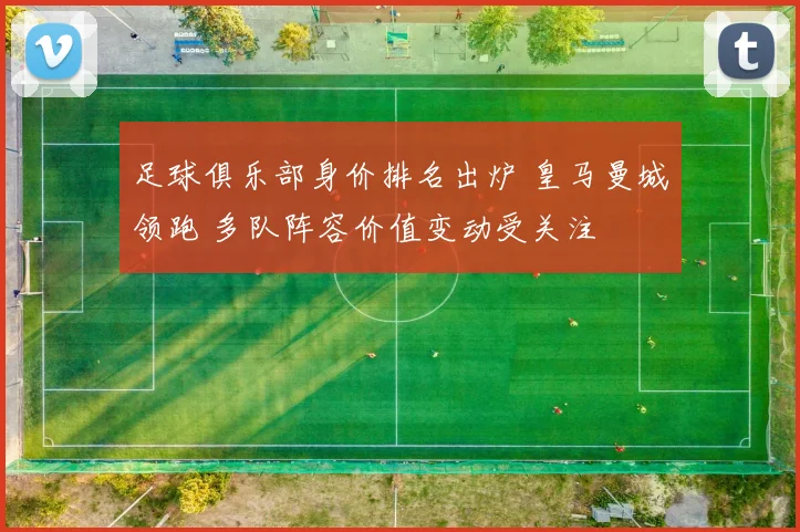 足球俱乐部身价排名出炉 皇马曼城领跑 多队阵容价值变动受关注